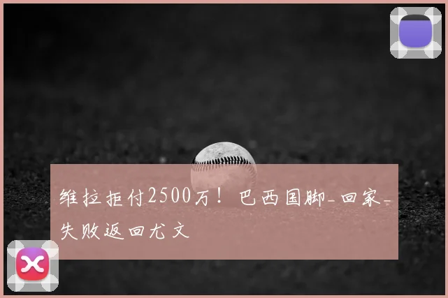 维拉拒付2500万！巴西国脚_回家_失败返回尤文