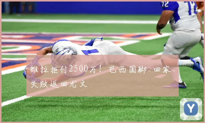 维拉拒付2500万！巴西国脚_回家_失败返回尤文