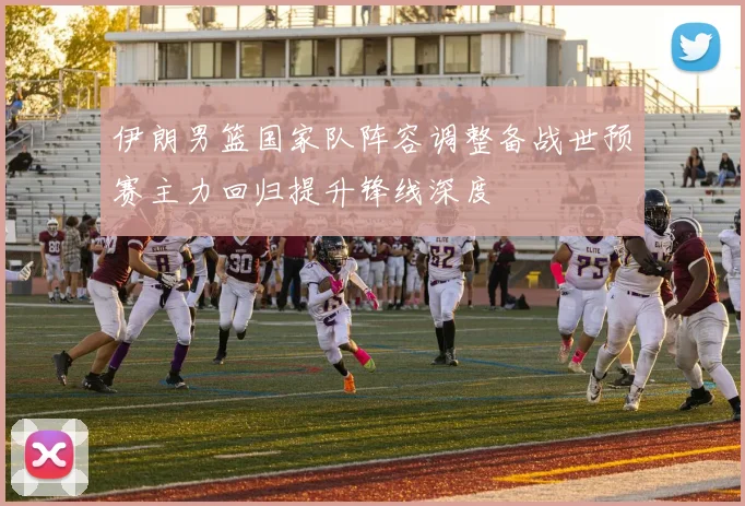 伊朗男篮国家队阵容调整备战世预赛主力回归提升锋线深度