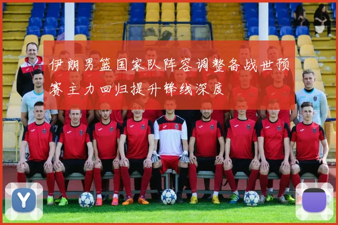 伊朗男篮国家队阵容调整备战世预赛主力回归提升锋线深度