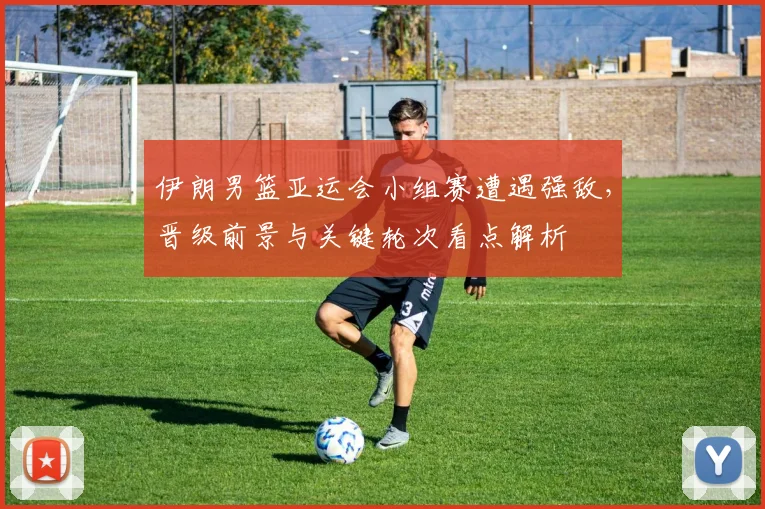 伊朗男篮亚运会小组赛遭遇强敌，晋级前景与关键轮次看点解析