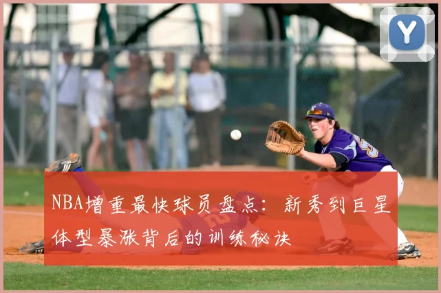 NBA增重最快球员盘点：新秀到巨星体型暴涨背后的训练秘诀