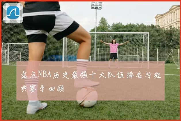 盘点NBA历史最强十大队伍排名与经典赛季回顾