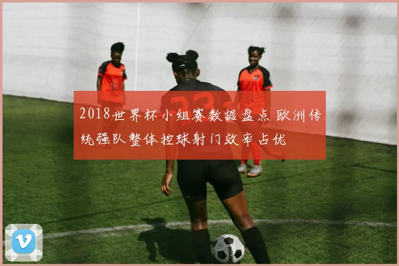 2018世界杯小组赛数据盘点 欧洲传统强队整体控球射门效率占优