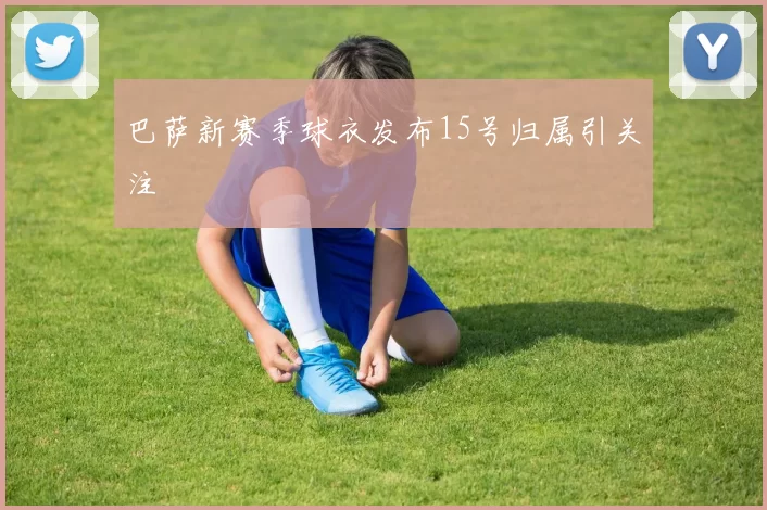 巴萨新赛季球衣发布15号归属引关注