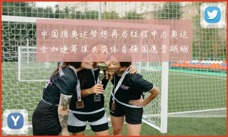 中国携奥运梦想再启征程申办奥运会加速筹谋共筑体育强国愿景砥砺