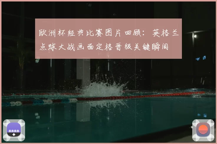 欧洲杯经典比赛图片回顾:英格兰点球大战画面定格晋级关键瞬间