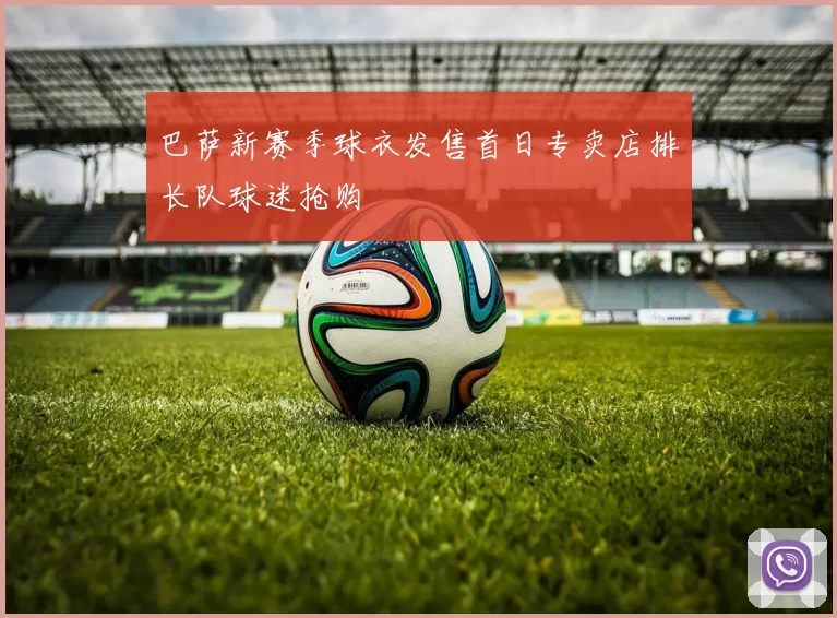 巴萨新赛季球衣发售首日专卖店排长队球迷抢购