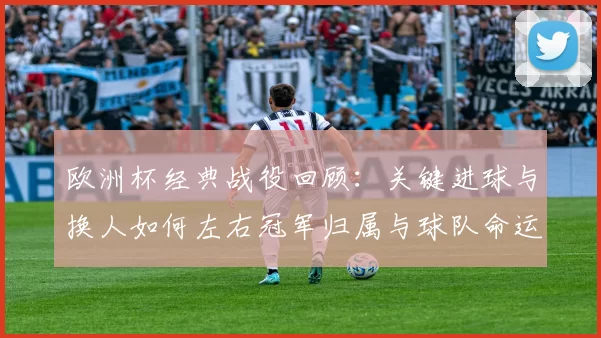 欧洲杯经典战役回顾：关键进球与换人如何左右冠军归属与球队命运