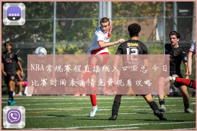NBA常规赛程直播线入口汇总 今日比赛时间表高清免费观看攻略