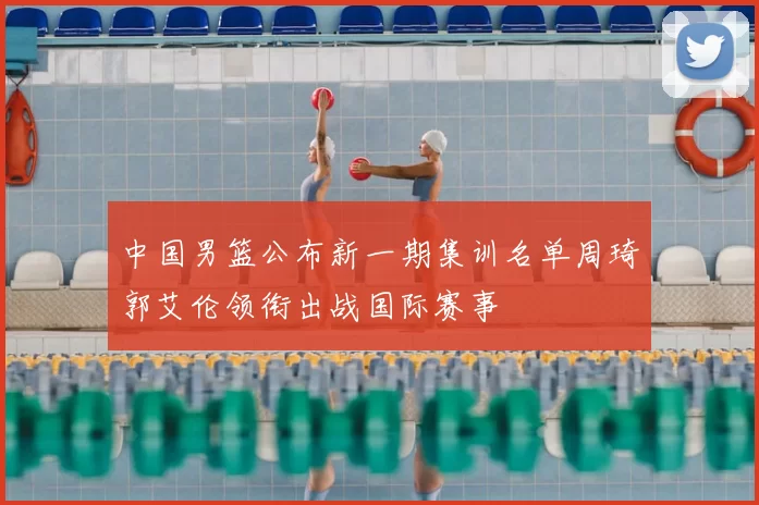 中国男篮公布新一期集训名单周琦郭艾伦领衔出战国际赛事