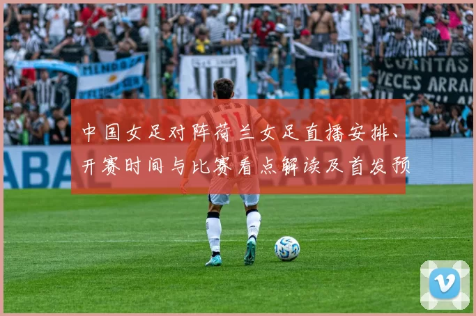 中国女足对阵荷兰女足直播安排、开赛时间与比赛看点解读及首发预测