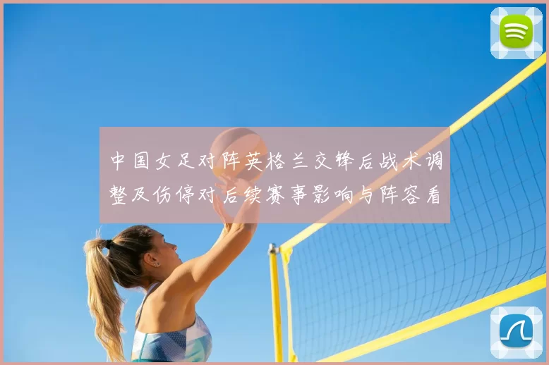 中国女足对阵英格兰交锋后战术调整及伤停对后续赛事影响与阵容看点