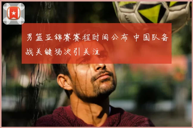 男篮亚锦赛赛程时间公布 中国队备战关键场次引关注