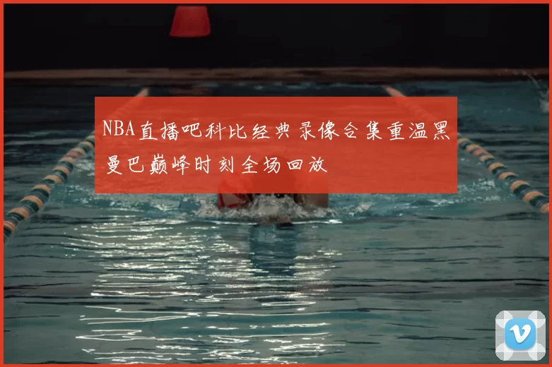 NBA直播吧科比经典录像合集重温黑曼巴巅峰时刻全场回放