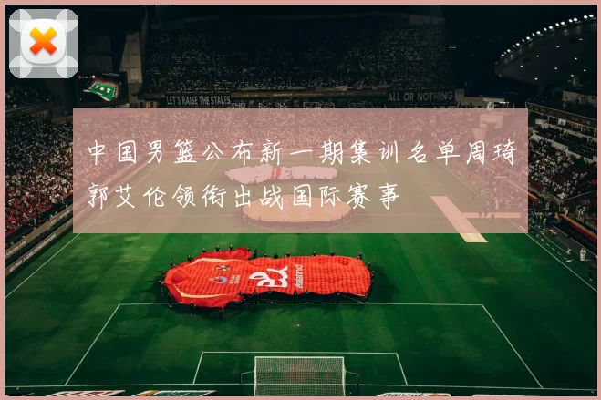 中国男篮公布新一期集训名单周琦郭艾伦领衔出战国际赛事