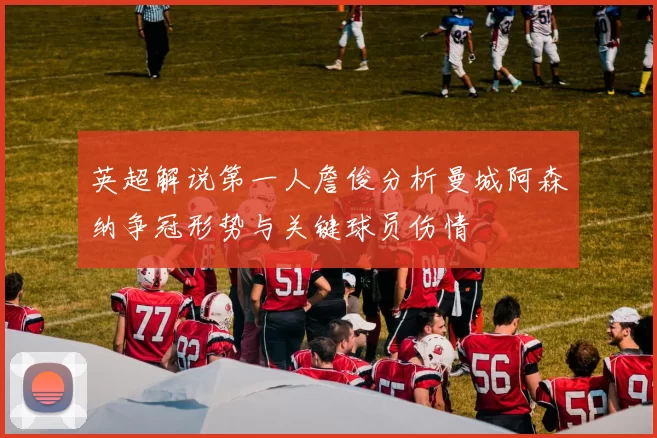 英超解说第一人詹俊分析曼城阿森纳争冠形势与关键球员伤情