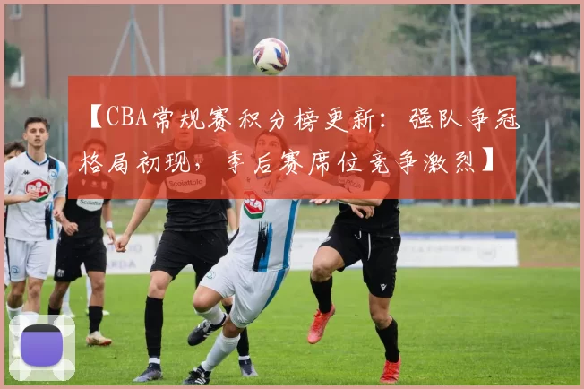 【CBA常规赛积分榜更新：强队争冠格局初现，季后赛席位竞争激烈】