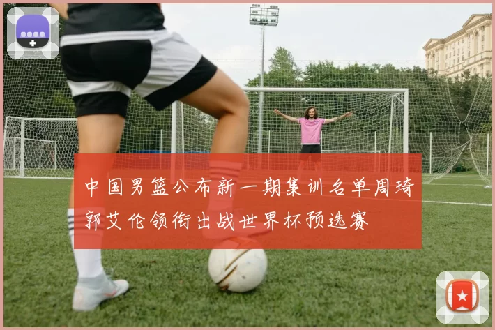 中国男篮公布新一期集训名单周琦郭艾伦领衔出战世界杯预选赛