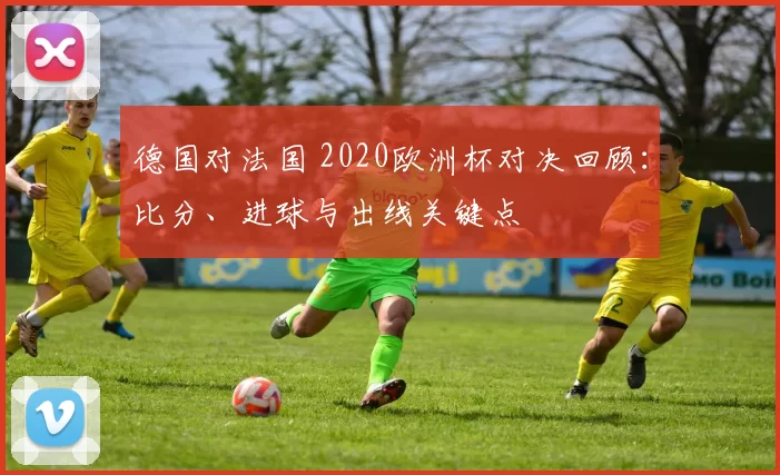 德国对法国 2020欧洲杯对决回顾:比分、进球与出线关键点