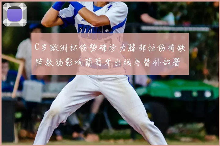 C罗欧洲杯伤势确诊为膝部拉伤将缺阵数场影响葡萄牙出线与替补部署