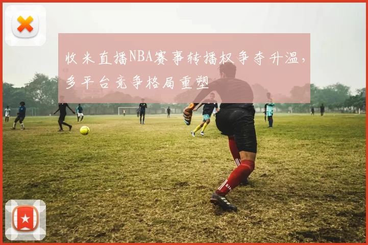 收米直播NBA赛事转播权争夺升温，多平台竞争格局重塑
