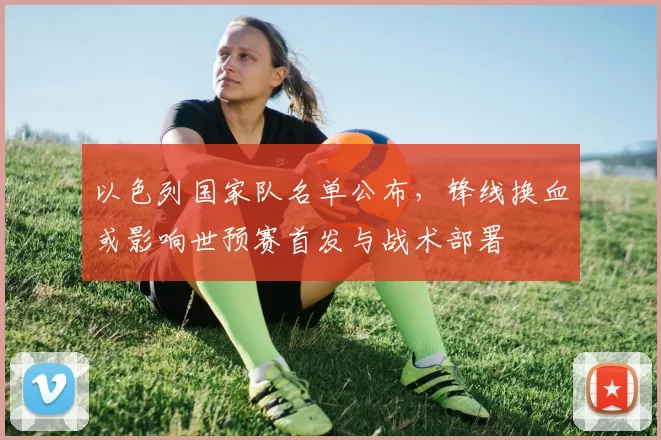 以色列国家队名单公布,锋线换血或影响世预赛首发与战术部署