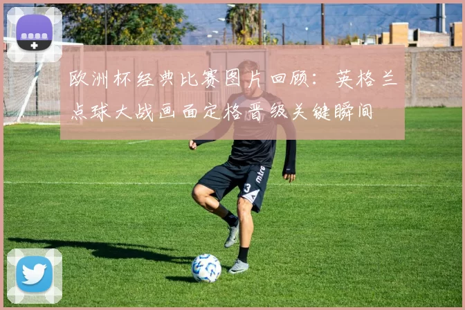 欧洲杯经典比赛图片回顾:英格兰点球大战画面定格晋级关键瞬间
