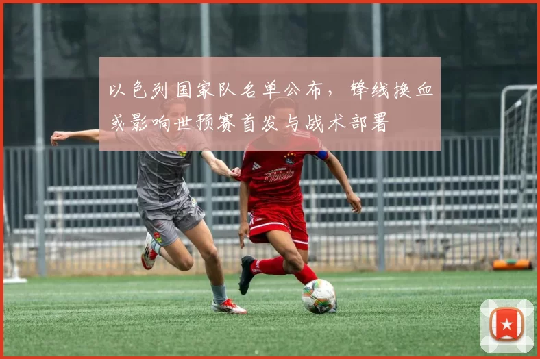 以色列国家队名单公布,锋线换血或影响世预赛首发与战术部署