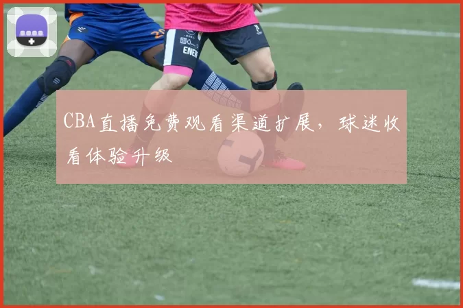 CBA直播免费观看渠道扩展,球迷收看体验升级
