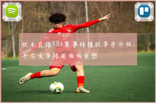 收米直播NBA赛事转播权争夺升级，平台竞争格局面临重塑