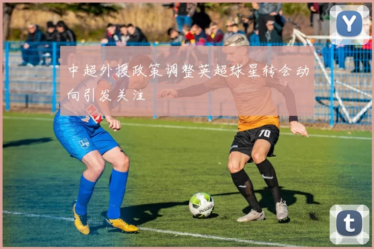 中超外援政策调整英超球星转会动向引发关注