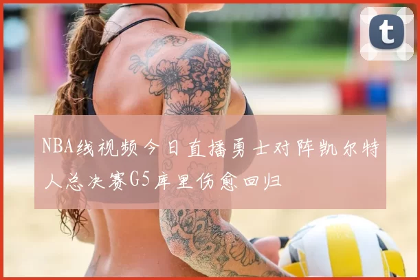 NBA线视频今日直播勇士对阵凯尔特人总决赛G5库里伤愈回归