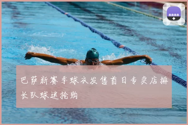 巴萨新赛季球衣发售首日专卖店排长队球迷抢购