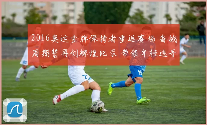 2016奥运金牌保持者重返赛场 备战周期誓再创辉煌纪录 带领年轻选手出征