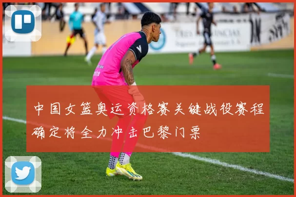 中国女篮奥运资格赛关键战役赛程确定将全力冲击巴黎门票